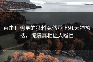 直击！明星的猛料竟然登上91大神热搜，惊爆真相让人瞠目