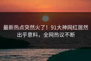 最新热点突然火了！91大神网红居然出乎意料，全网热议不断