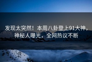发现太突然！本周八卦登上91大神，神秘人曝光，全网热议不断