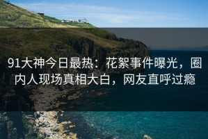 91大神今日最热：花絮事件曝光，圈内人现场真相大白，网友直呼过瘾