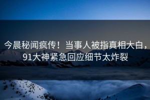 今晨秘闻疯传！当事人被指真相大白，91大神紧急回应细节太炸裂