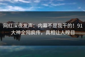 网红深夜发声：内幕不是我干的！91大神全网疯传，真相让人瞠目