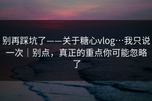 别再踩坑了——关于糖心vlog…我只说一次｜别点，真正的重点你可能忽略了