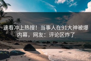 速看冲上热搜！当事人在91大神被爆内幕，网友：评论区炸了