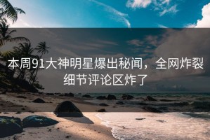 本周91大神明星爆出秘闻，全网炸裂细节评论区炸了