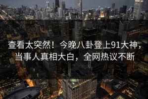 查看太突然！今晚八卦登上91大神，当事人真相大白，全网热议不断