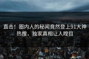 直击！圈内人的秘闻竟然登上91大神热搜，独家真相让人瞠目