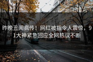 昨晚丑闻疯传！网红被指令人震惊，91大神紧急回应全网热议不断