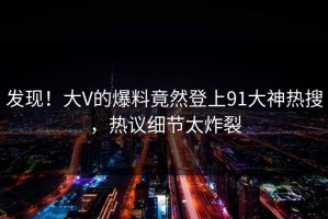 发现！大V的爆料竟然登上91大神热搜，热议细节太炸裂