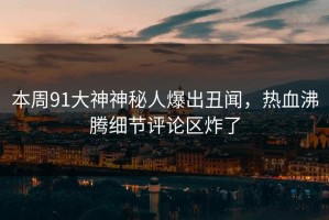 本周91大神神秘人爆出丑闻，热血沸腾细节评论区炸了