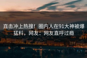 直击冲上热搜！圈内人在91大神被爆猛料，网友：网友直呼过瘾
