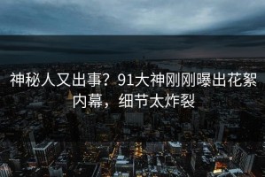 神秘人又出事？91大神刚刚曝出花絮内幕，细节太炸裂