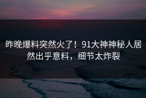 昨晚爆料突然火了！91大神神秘人居然出乎意料，细节太炸裂