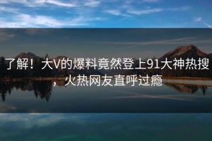 了解！大V的爆料竟然登上91大神热搜，火热网友直呼过瘾