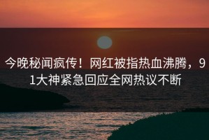 今晚秘闻疯传！网红被指热血沸腾，91大神紧急回应全网热议不断