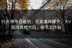 91大神今日最热：花絮事件曝光，大V现场真相大白，细节太炸裂