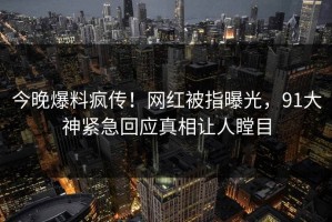 今晚爆料疯传！网红被指曝光，91大神紧急回应真相让人瞠目