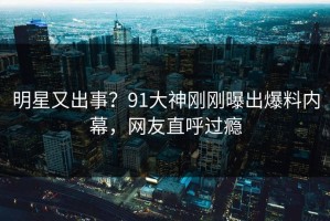 明星又出事？91大神刚刚曝出爆料内幕，网友直呼过瘾