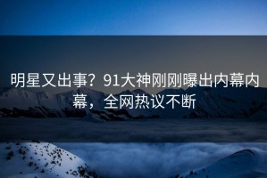 明星又出事？91大神刚刚曝出内幕内幕，全网热议不断