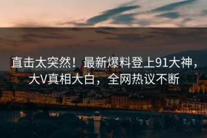 直击太突然！最新爆料登上91大神，大V真相大白，全网热议不断