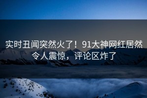 实时丑闻突然火了！91大神网红居然令人震惊，评论区炸了