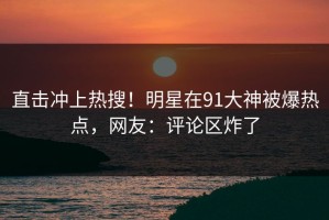 直击冲上热搜！明星在91大神被爆热点，网友：评论区炸了
