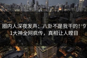 圈内人深夜发声：八卦不是我干的！91大神全网疯传，真相让人瞠目