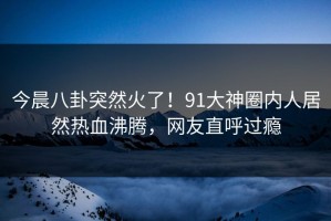 今晨八卦突然火了！91大神圈内人居然热血沸腾，网友直呼过瘾