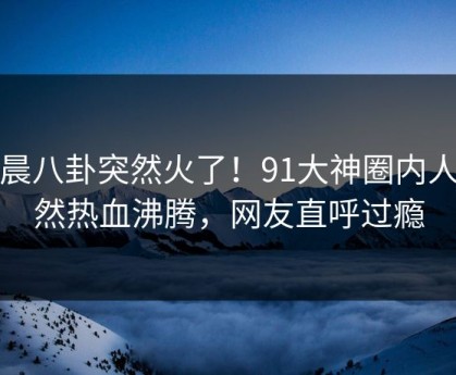 今晨八卦突然火了！91大神圈内人居然热血沸腾，网友直呼过瘾