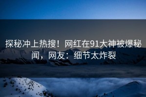 探秘冲上热搜！网红在91大神被爆秘闻，网友：细节太炸裂