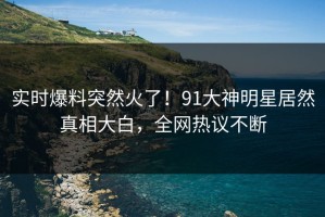 实时爆料突然火了！91大神明星居然真相大白，全网热议不断