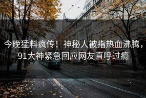 今晚猛料疯传！神秘人被指热血沸腾，91大神紧急回应网友直呼过瘾