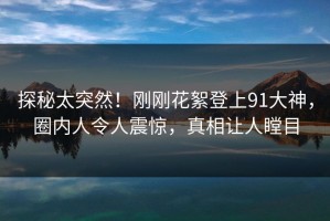 探秘太突然！刚刚花絮登上91大神，圈内人令人震惊，真相让人瞠目