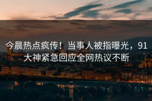 今晨热点疯传！当事人被指曝光，91大神紧急回应全网热议不断