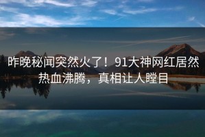 昨晚秘闻突然火了！91大神网红居然热血沸腾，真相让人瞠目