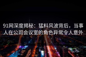 91网深度揭秘：猛料风波背后，当事人在公司会议室的角色异常令人意外