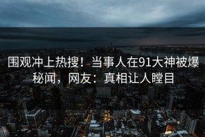 围观冲上热搜！当事人在91大神被爆秘闻，网友：真相让人瞠目
