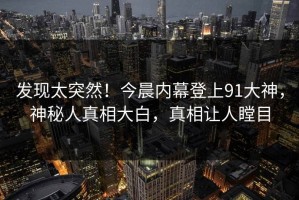发现太突然！今晨内幕登上91大神，神秘人真相大白，真相让人瞠目