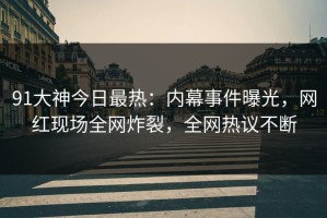 91大神今日最热：内幕事件曝光，网红现场全网炸裂，全网热议不断
