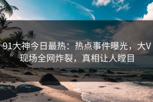 91大神今日最热：热点事件曝光，大V现场全网炸裂，真相让人瞠目