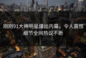 刚刚91大神明星爆出内幕，令人震惊细节全网热议不断