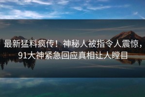 最新猛料疯传！神秘人被指令人震惊，91大神紧急回应真相让人瞠目