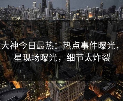 91大神今日最热：热点事件曝光，明星现场曝光，细节太炸裂