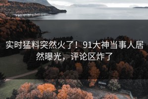 实时猛料突然火了！91大神当事人居然曝光，评论区炸了