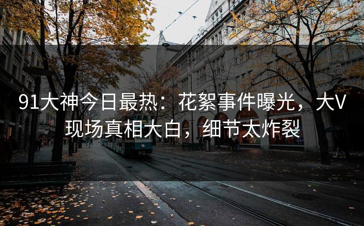 91大神今日最热：花絮事件曝光，大V现场真相大白，细节太炸裂