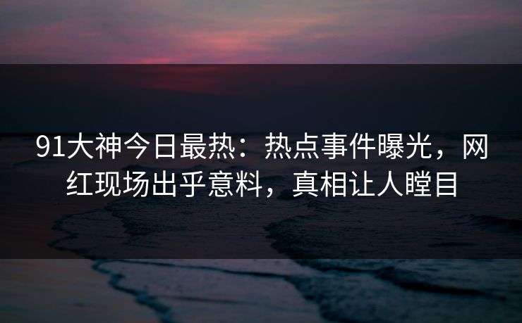 91大神今日最热：热点事件曝光，网红现场出乎意料，真相让人瞠目