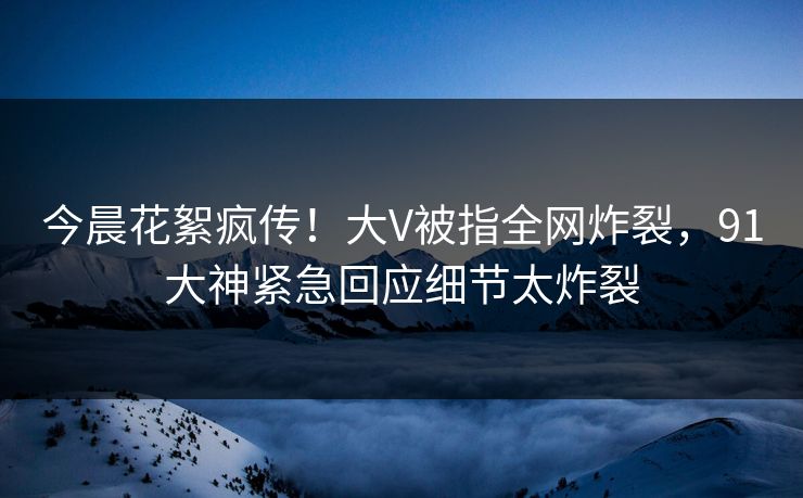 今晨花絮疯传！大V被指全网炸裂，91大神紧急回应细节太炸裂