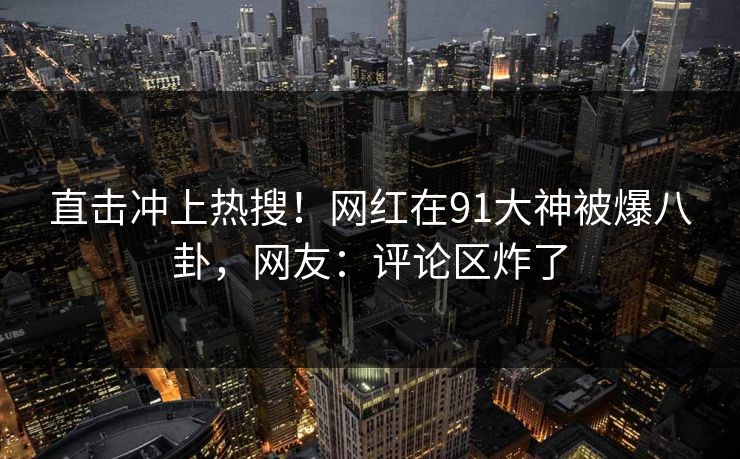 直击冲上热搜！网红在91大神被爆八卦，网友：评论区炸了