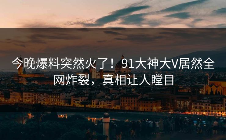 今晚爆料突然火了！91大神大V居然全网炸裂，真相让人瞠目