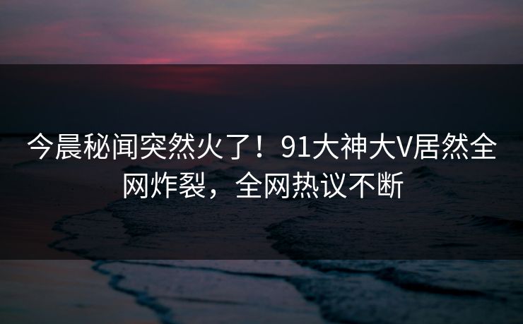 今晨秘闻突然火了！91大神大V居然全网炸裂，全网热议不断
